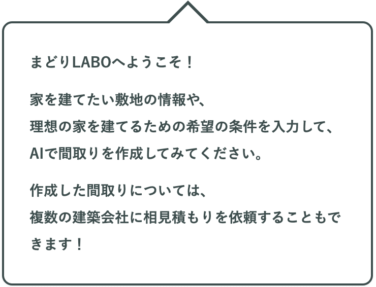 まどりLABOへようこそ！家を建てたい敷地の情報や、理想の家を建てるための希望の条件を入力して、AIで間取りを作成してみてください。作成した間取りについては、複数の建築会社に相見積もりを依頼することもできます！
